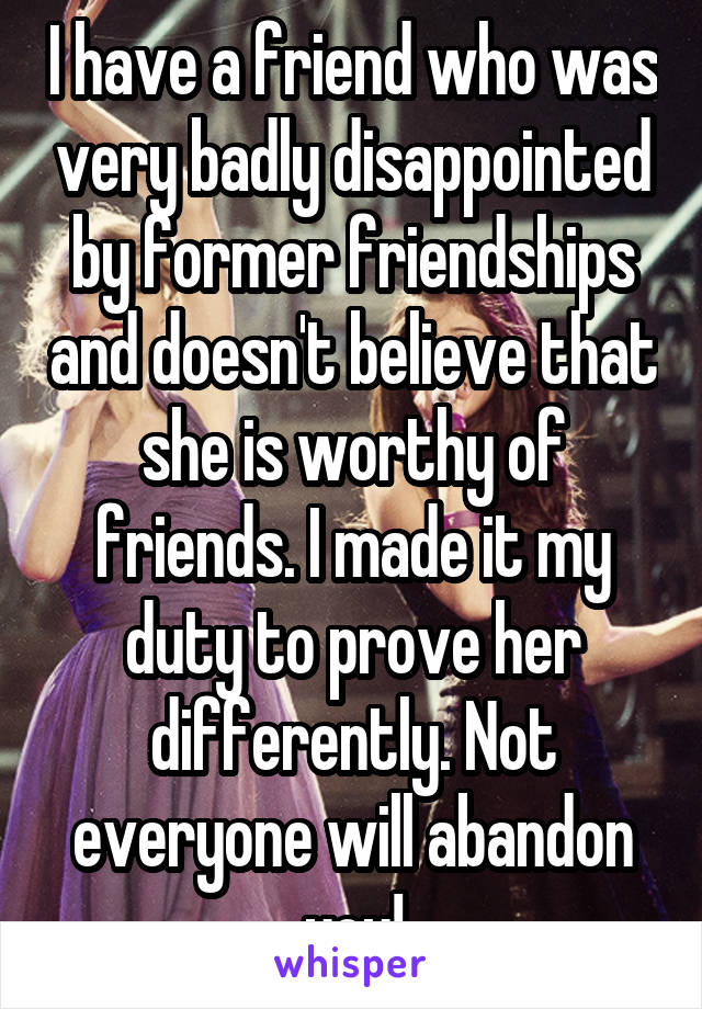 I have a friend who was very badly disappointed by former friendships and doesn't believe that she is worthy of friends. I made it my duty to prove her differently. Not everyone will abandon you!