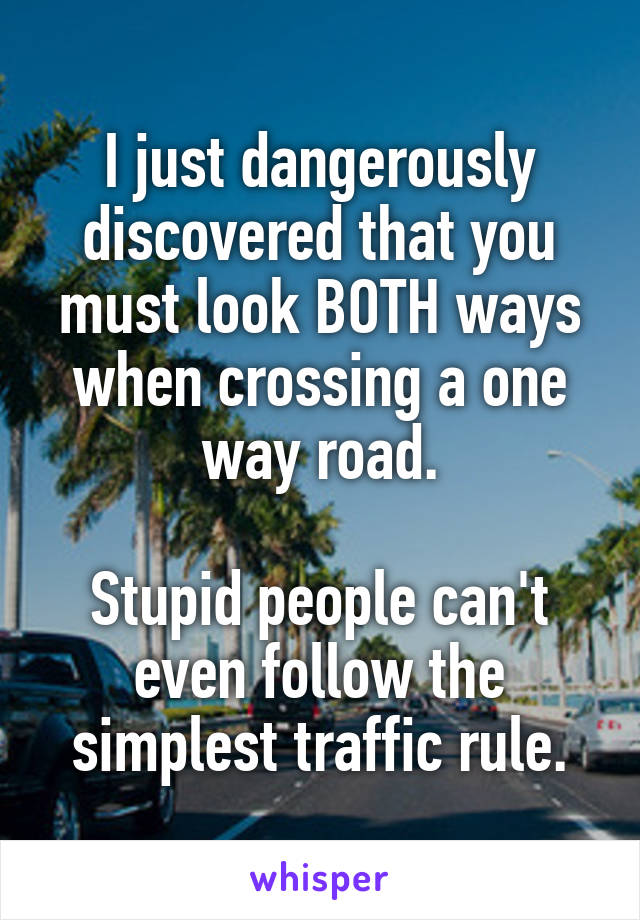 I just dangerously discovered that you must look BOTH ways when crossing a one way road.

Stupid people can't even follow the simplest traffic rule.