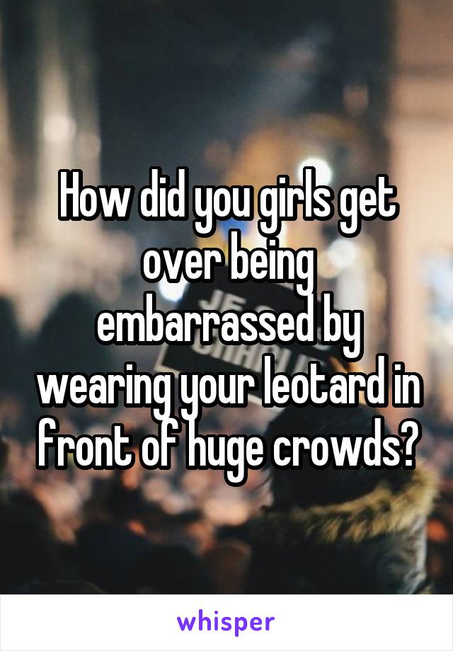 How did you girls get over being embarrassed by wearing your leotard in front of huge crowds?