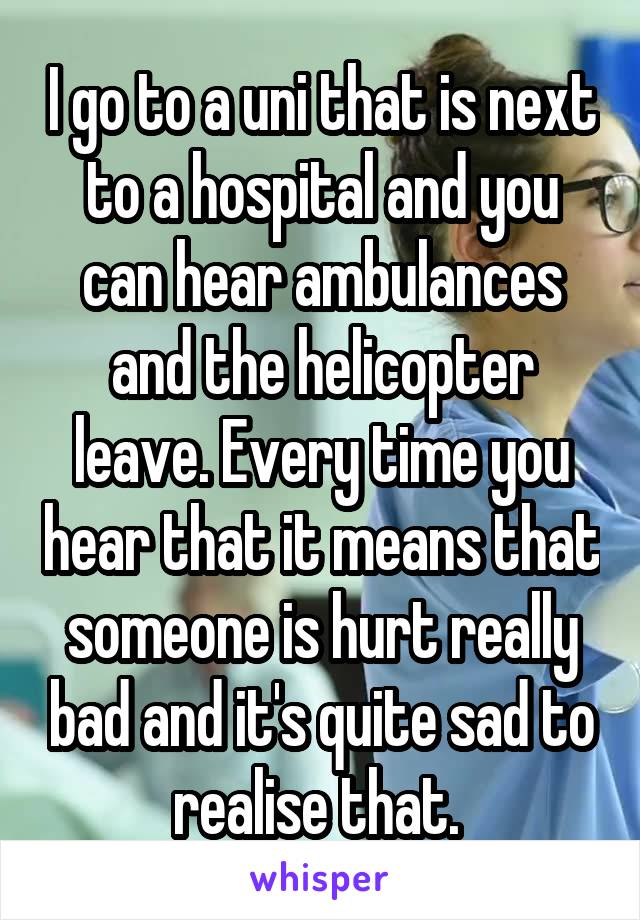 I go to a uni that is next to a hospital and you can hear ambulances and the helicopter leave. Every time you hear that it means that someone is hurt really bad and it's quite sad to realise that. 
