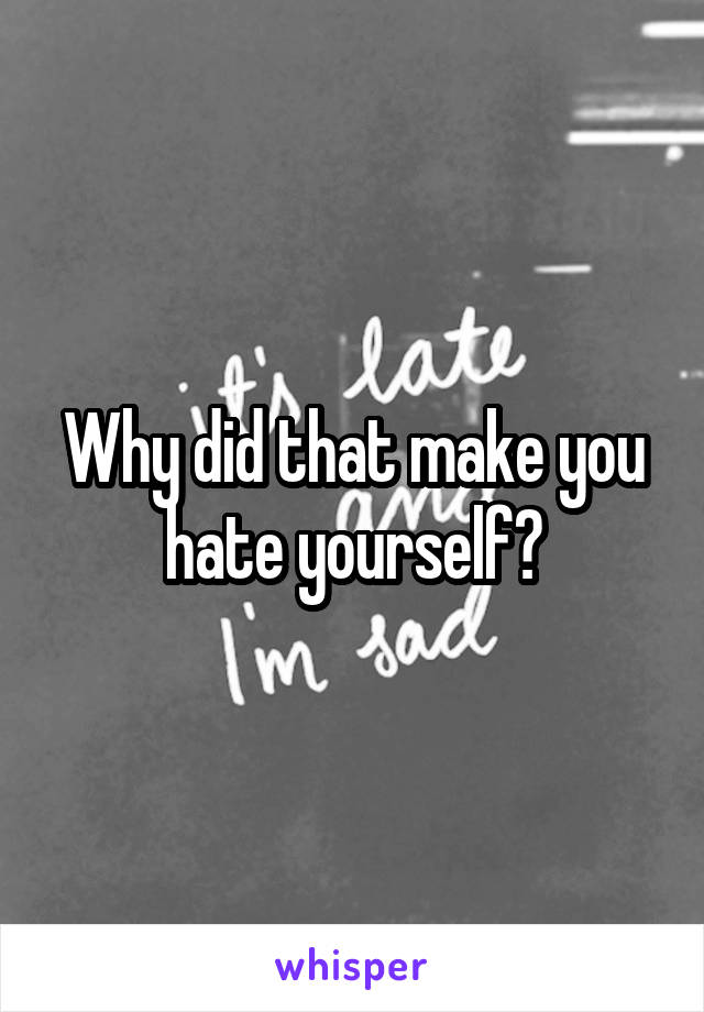 Why did that make you hate yourself?