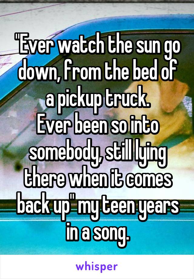 "Ever watch the sun go down, from the bed of a pickup truck.
Ever been so into somebody, still lying there when it comes back up" my teen years in a song.