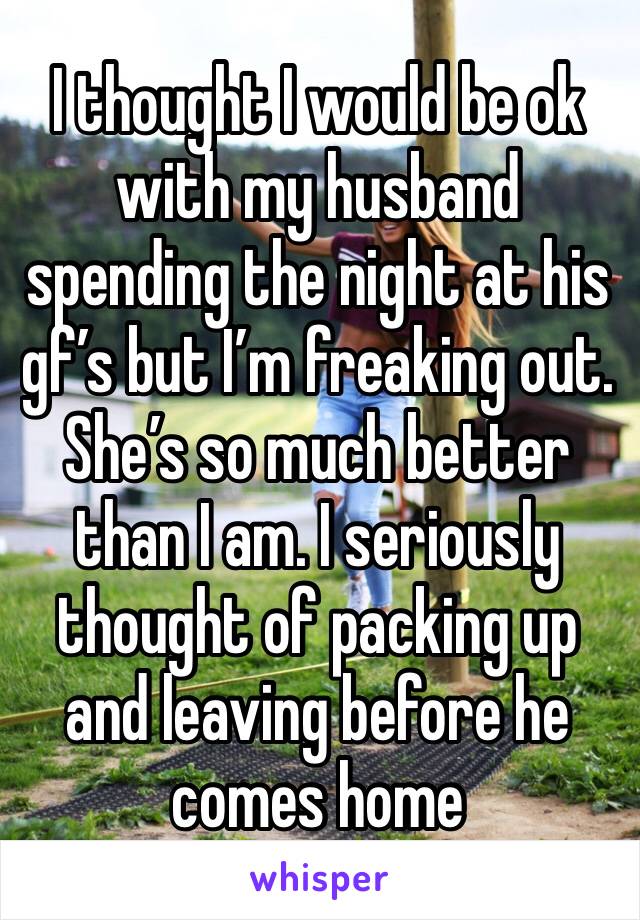 I thought I would be ok with my husband spending the night at his gf’s but I’m freaking out. She’s so much better than I am. I seriously thought of packing up and leaving before he comes home 
