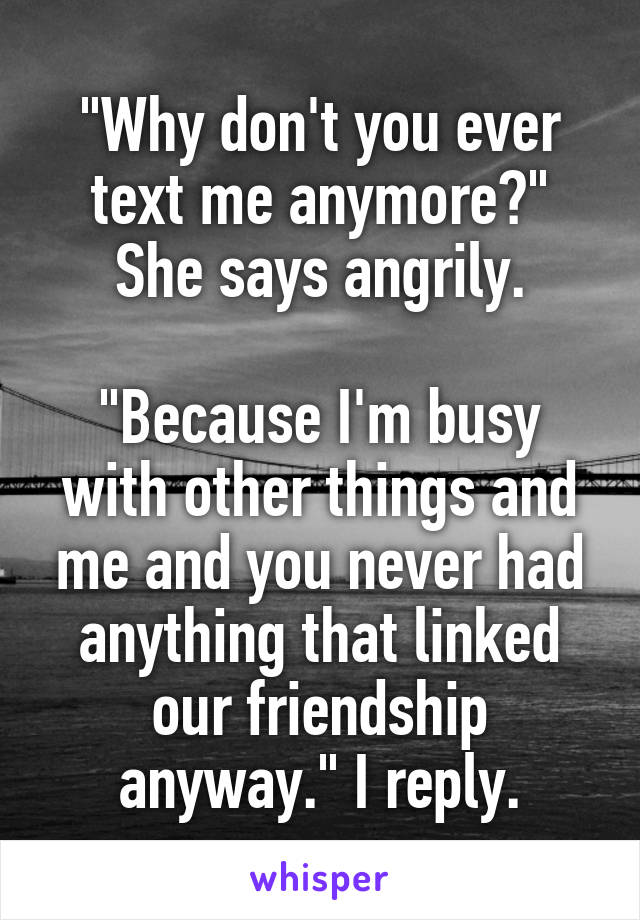 "Why don't you ever text me anymore?" She says angrily.

"Because I'm busy with other things and me and you never had anything that linked our friendship anyway." I reply.
