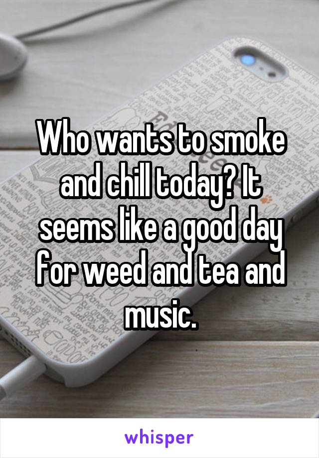 Who wants to smoke and chill today? It seems like a good day for weed and tea and music.