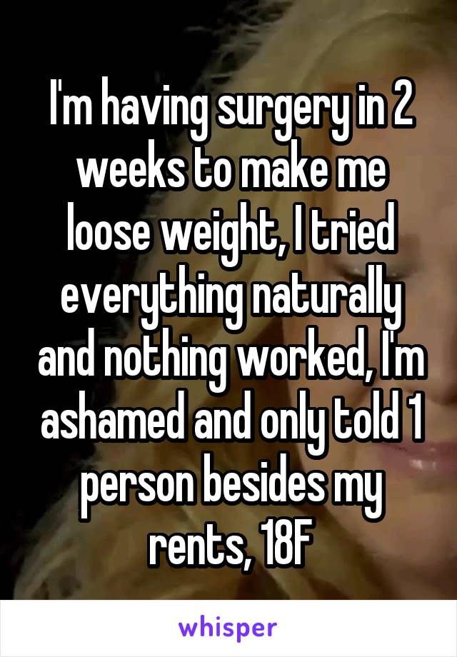 I'm having surgery in 2 weeks to make me loose weight, I tried everything naturally and nothing worked, I'm ashamed and only told 1 person besides my rents, 18F