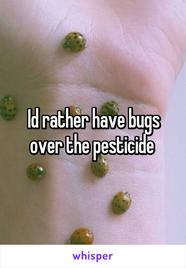 Id rather have bugs over the pesticide 