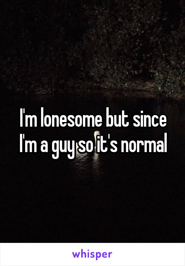 I'm lonesome but since I'm a guy so it's normal