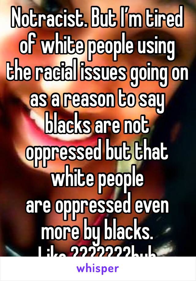 Notracist. But I’m tired of white people using the racial issues going on as a reason to say blacks are not oppressed but that white people 
are oppressed even more by blacks.  Like ???????huh 