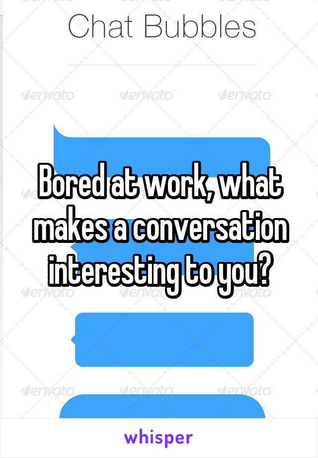 Bored at work, what makes a conversation interesting to you?