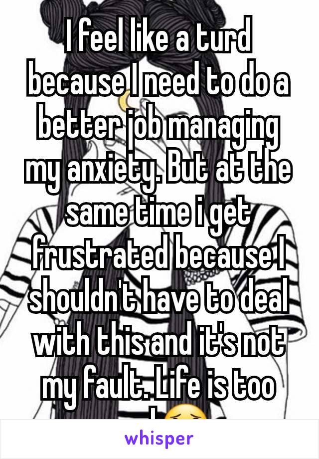 I feel like a turd because I need to do a better job managing my anxiety. But at the same time i get frustrated because I shouldn't have to deal with this and it's not my fault. Life is too real😟