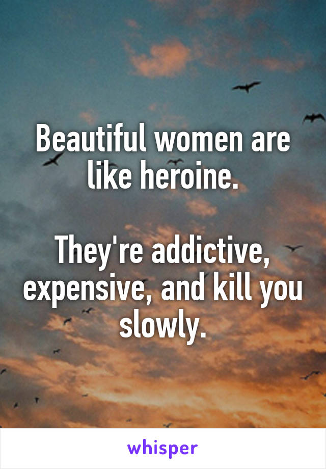 Beautiful women are like heroine.

They're addictive, expensive, and kill you slowly.
