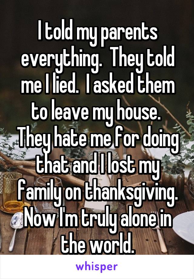 I told my parents everything.  They told me I lied.  I asked them to leave my house.  They hate me for doing that and I lost my family on thanksgiving. Now I'm truly alone in the world.