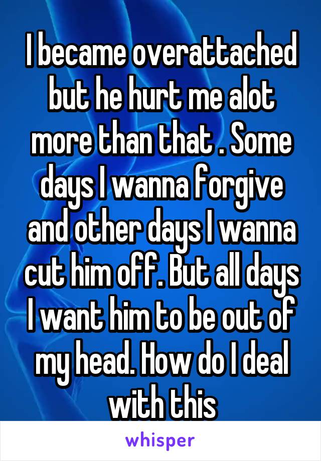 I became overattached but he hurt me alot more than that . Some days I wanna forgive and other days I wanna cut him off. But all days I want him to be out of my head. How do I deal with this