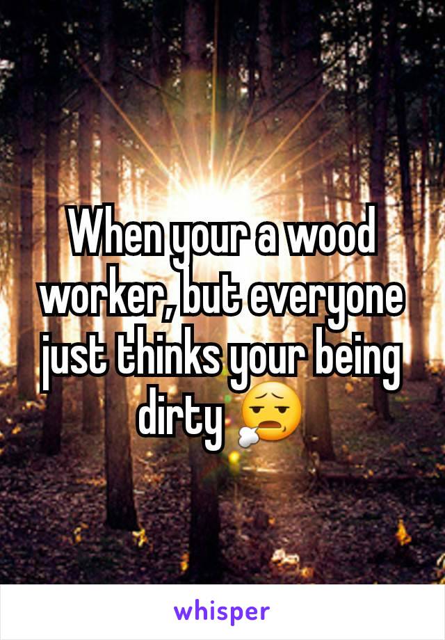 When your a wood worker, but everyone just thinks your being dirty 😧