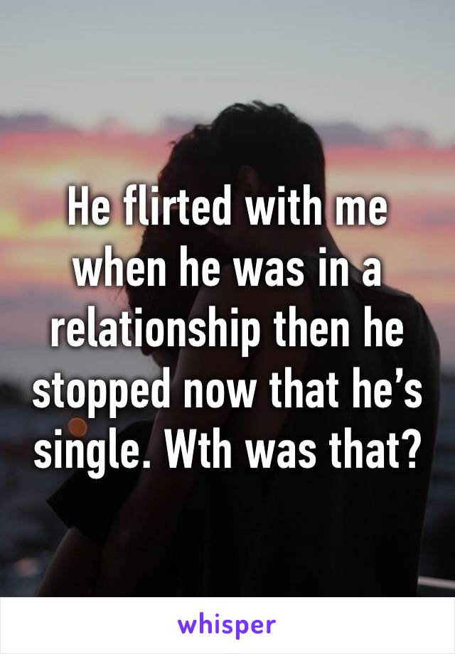 He flirted with me when he was in a relationship then he stopped now that he’s single. Wth was that?