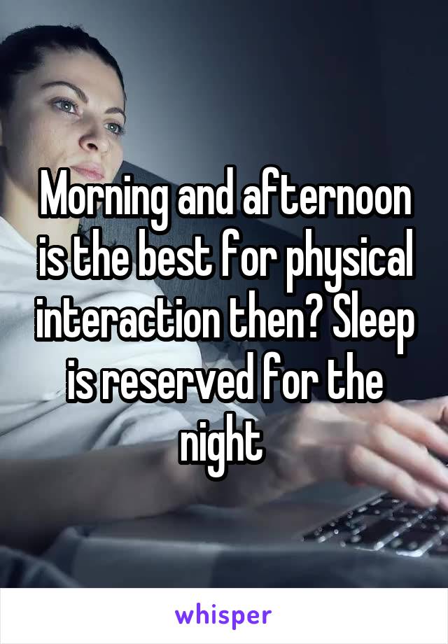 Morning and afternoon is the best for physical interaction then? Sleep is reserved for the night 