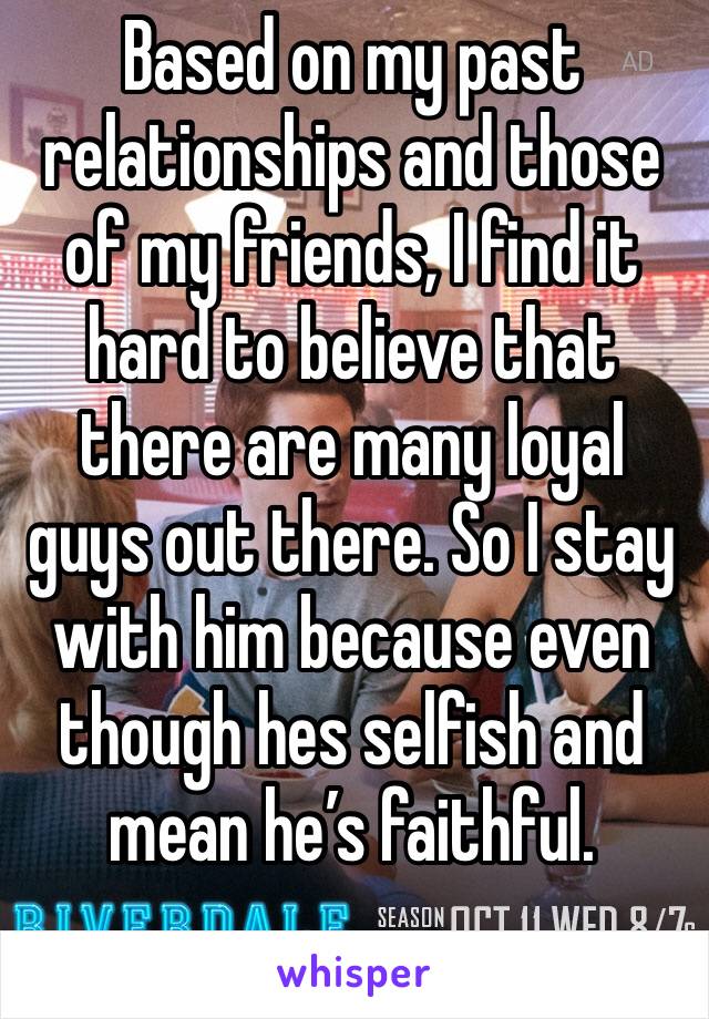 Based on my past relationships and those of my friends, I find it hard to believe that there are many loyal guys out there. So I stay with him because even though hes selfish and mean he’s faithful. 