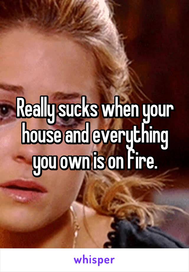 Really sucks when your house and everything you own is on fire.