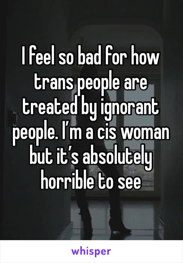 I feel so bad for how trans people are treated by ignorant people. I’m a cis woman but it’s absolutely horrible to see