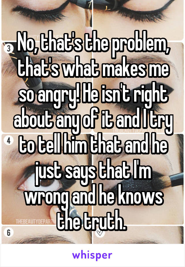 No, that's the problem, that's what makes me so angry! He isn't right about any of it and I try to tell him that and he just says that I'm wrong and he knows the truth. 