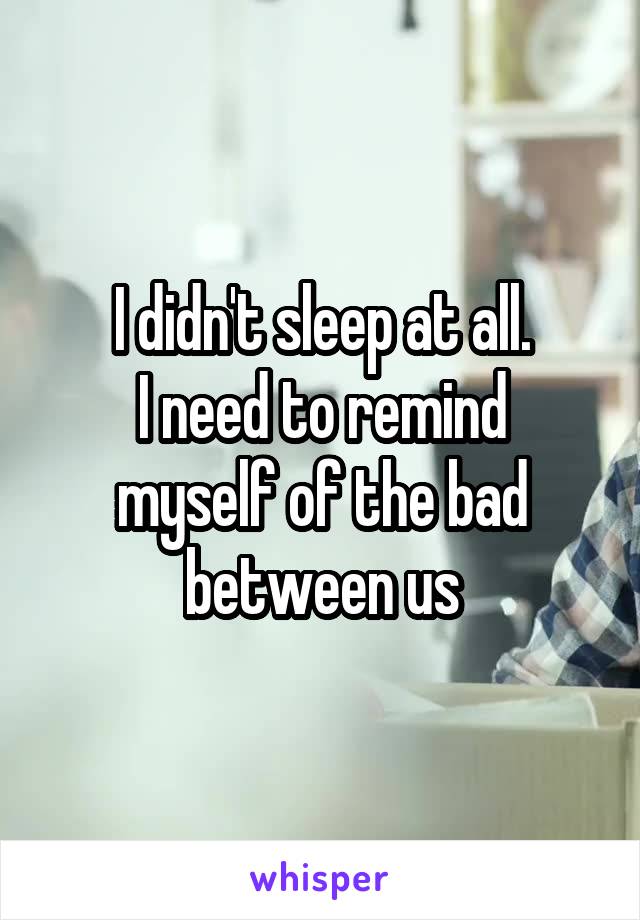 I didn't sleep at all.
I need to remind myself of the bad between us