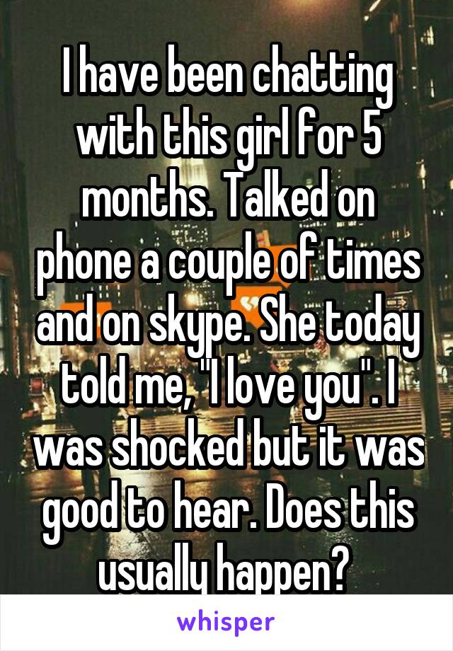 I have been chatting with this girl for 5 months. Talked on phone a couple of times and on skype. She today told me, "I love you". I was shocked but it was good to hear. Does this usually happen? 