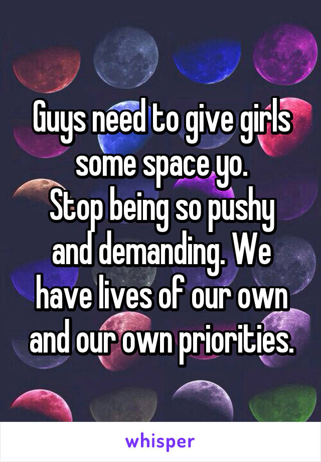 Guys need to give girls some space yo.
Stop being so pushy and demanding. We have lives of our own and our own priorities.