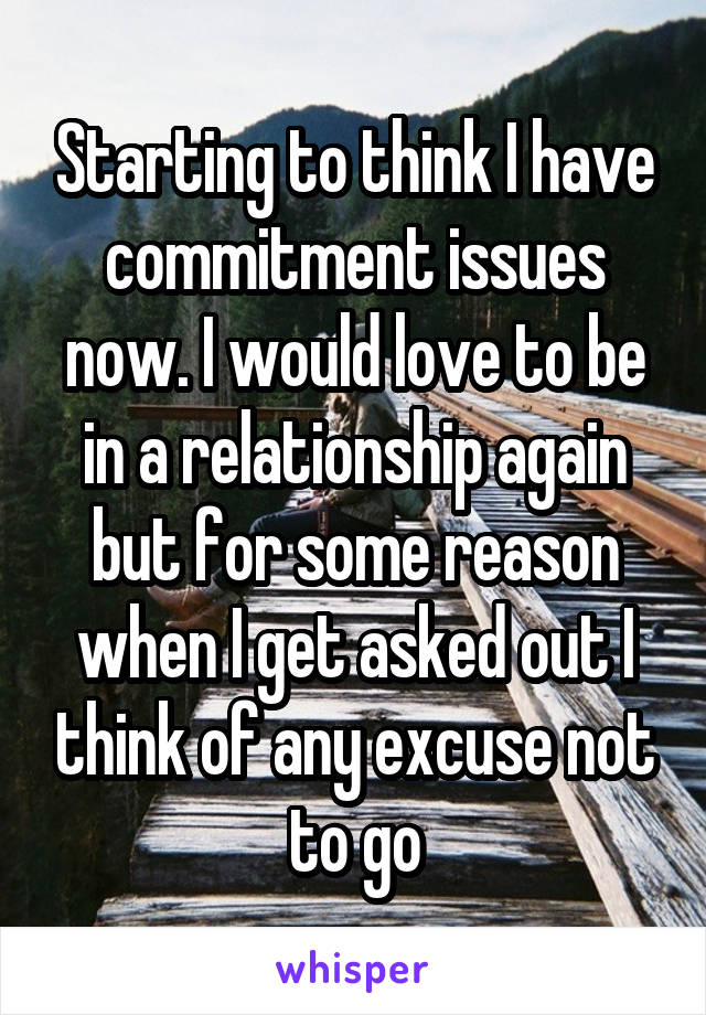 Starting to think I have commitment issues now. I would love to be in a relationship again but for some reason when I get asked out I think of any excuse not to go