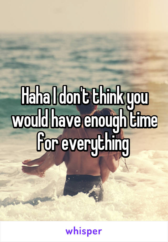 Haha I don't think you would have enough time for everything 