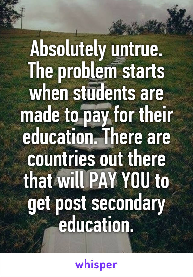 Absolutely untrue.
The problem starts when students are made to pay for their education. There are countries out there that will PAY YOU to get post secondary education.