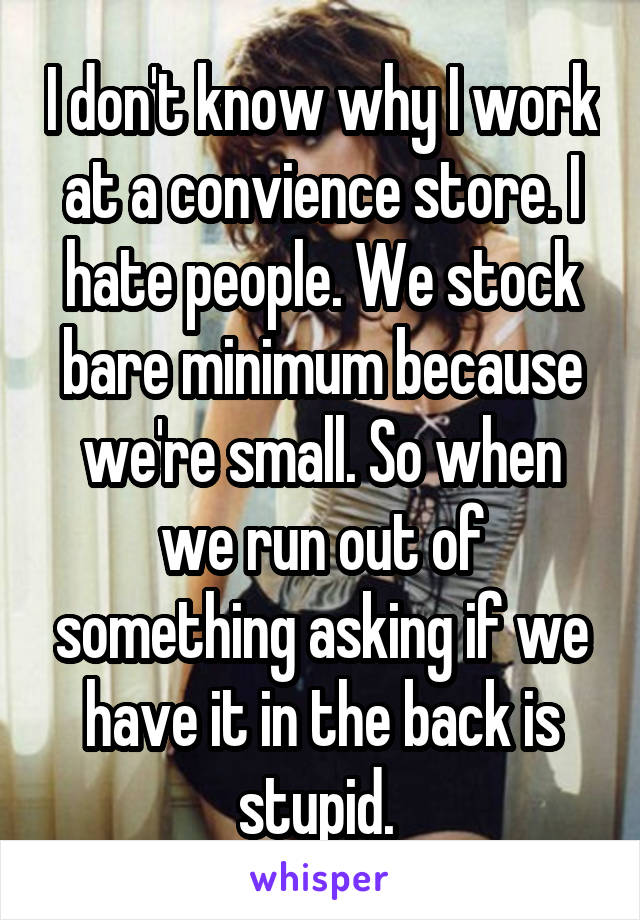 I don't know why I work at a convience store. I hate people. We stock bare minimum because we're small. So when we run out of something asking if we have it in the back is stupid. 