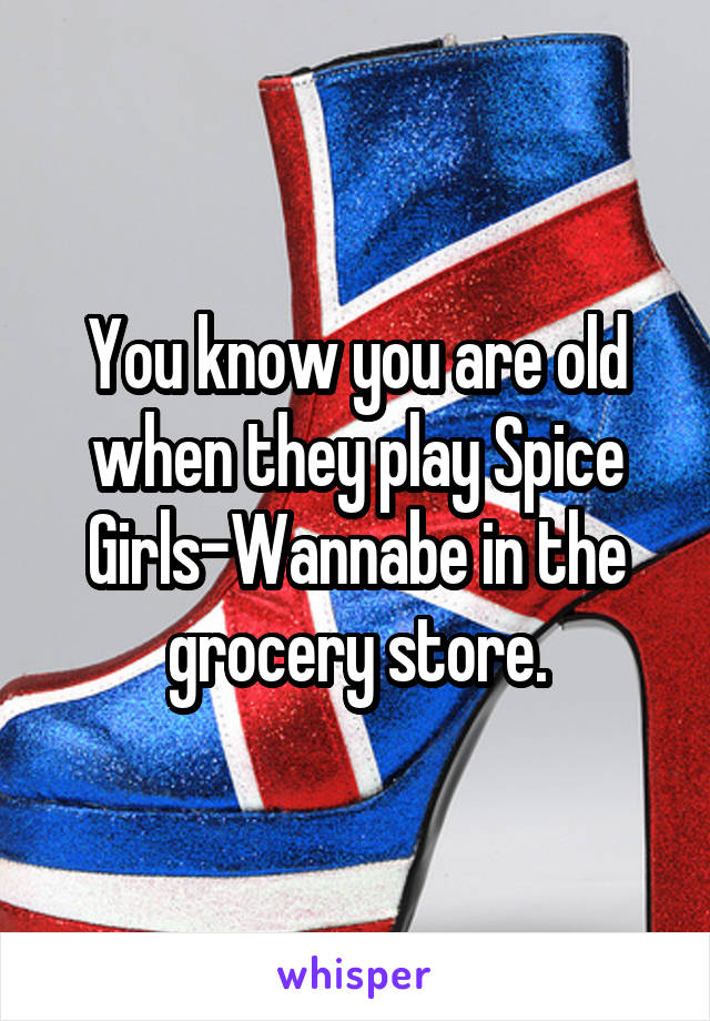 You know you are old when they play Spice Girls-Wannabe in the grocery store.