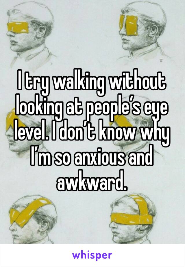 I try walking without looking at people’s eye level. I don’t know why I’m so anxious and awkward.
