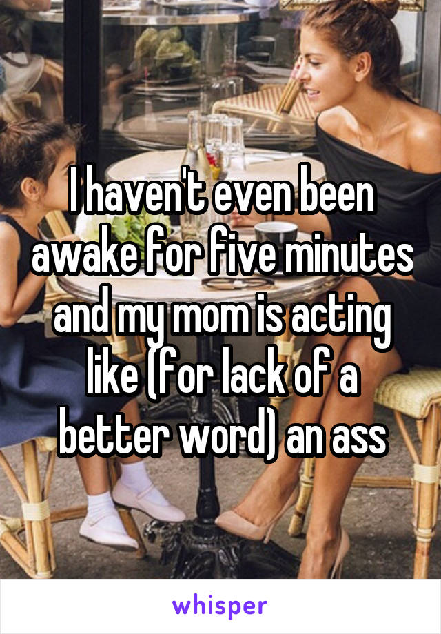 I haven't even been awake for five minutes and my mom is acting like (for lack of a better word) an ass