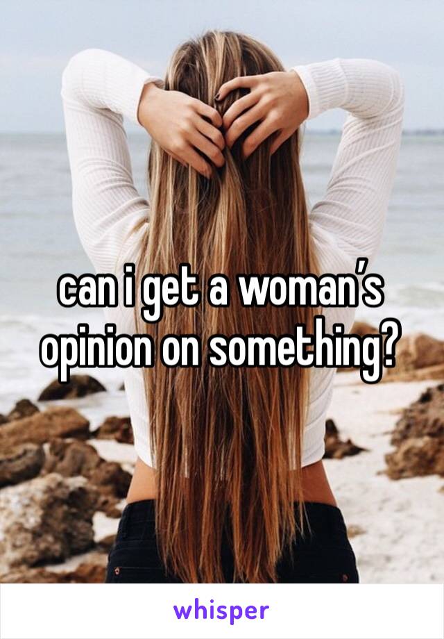 can i get a woman’s opinion on something?