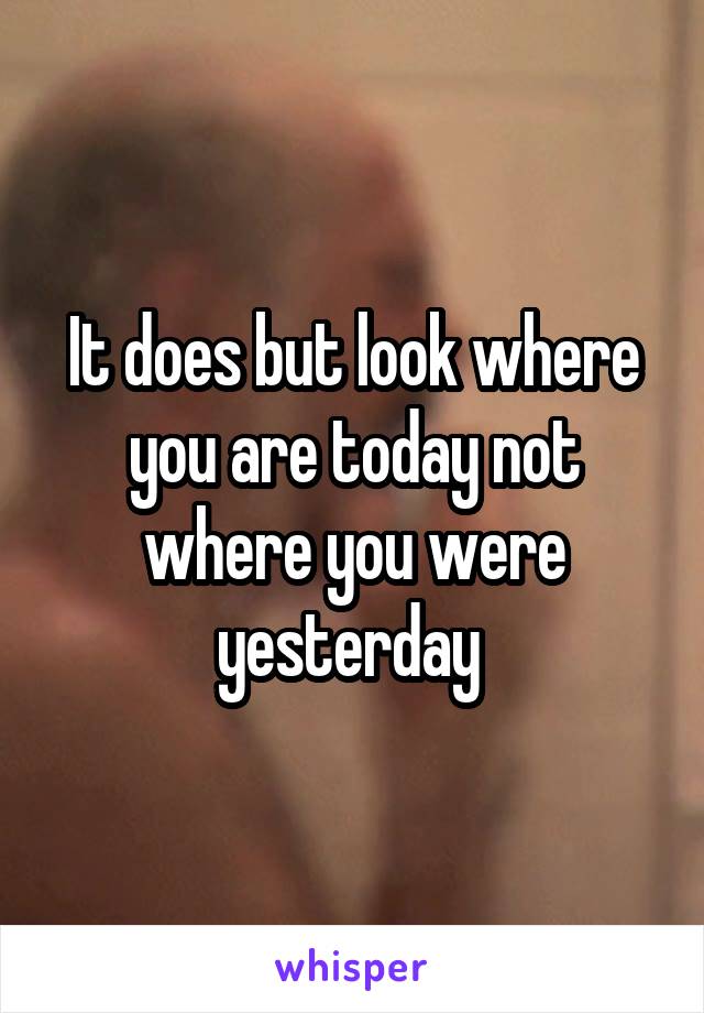 It does but look where you are today not where you were yesterday 