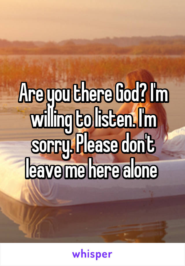 Are you there God? I'm willing to listen. I'm sorry. Please don't leave me here alone 
