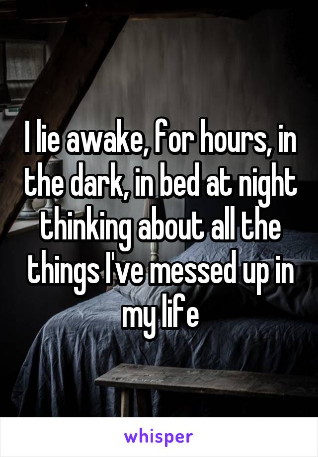 I lie awake, for hours, in the dark, in bed at night thinking about all the things I've messed up in my life