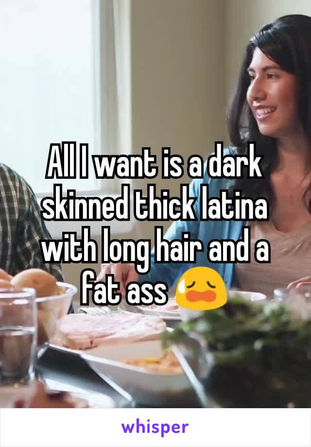 All I want is a dark skinned thick latina with long hair and a fat ass 😥