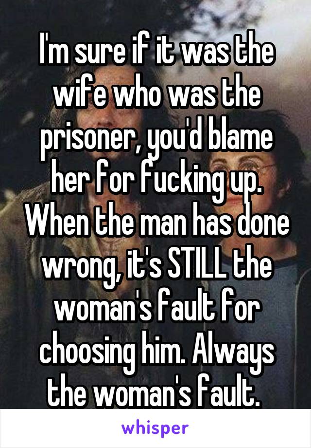 I'm sure if it was the wife who was the prisoner, you'd blame her for fucking up. When the man has done wrong, it's STILL the woman's fault for choosing him. Always the woman's fault. 