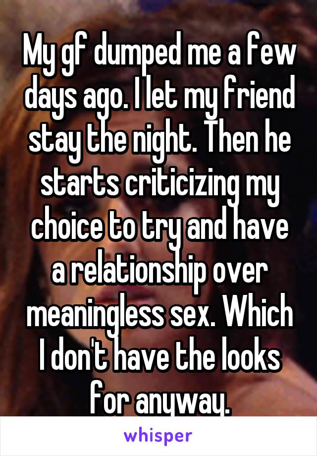 My gf dumped me a few days ago. I let my friend stay the night. Then he starts criticizing my choice to try and have a relationship over meaningless sex. Which I don't have the looks for anyway.
