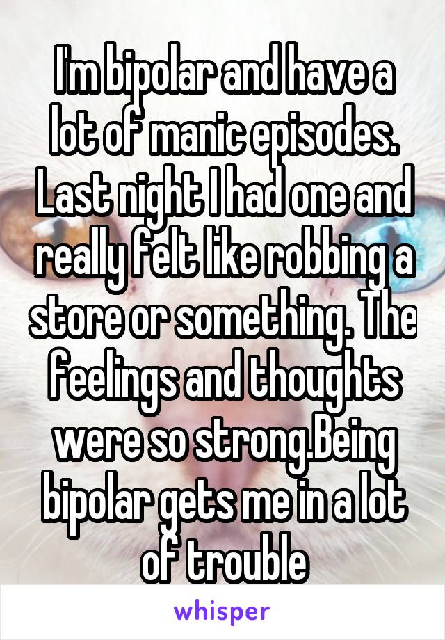 I'm bipolar and have a lot of manic episodes. Last night I had one and really felt like robbing a store or something. The feelings and thoughts were so strong.Being bipolar gets me in a lot of trouble