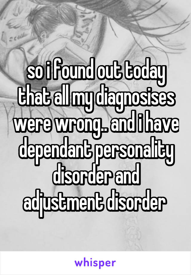 so i found out today that all my diagnosises were wrong.. and i have dependant personality disorder and adjustment disorder 