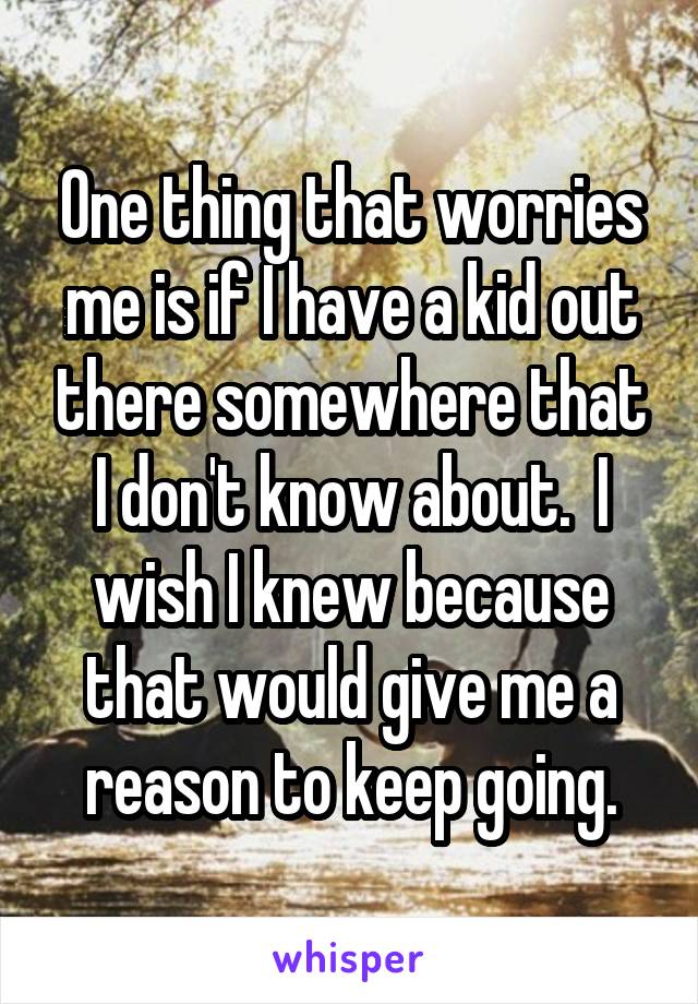 One thing that worries me is if I have a kid out there somewhere that I don't know about.  I wish I knew because that would give me a reason to keep going.