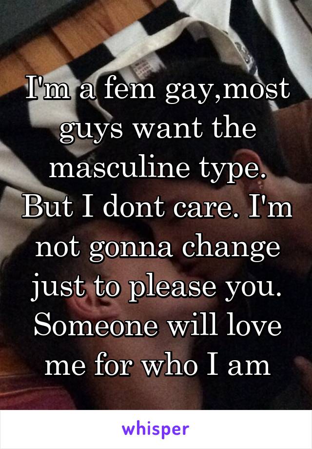 I'm a fem gay,most guys want the masculine type. But I dont care. I'm not gonna change just to please you. Someone will love me for who I am
