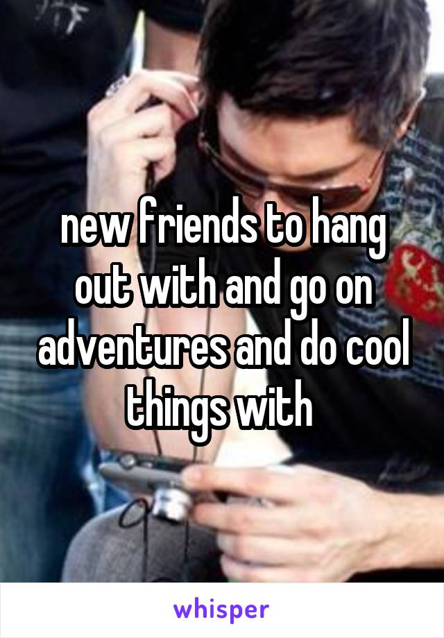 new friends to hang out with and go on adventures and do cool things with 