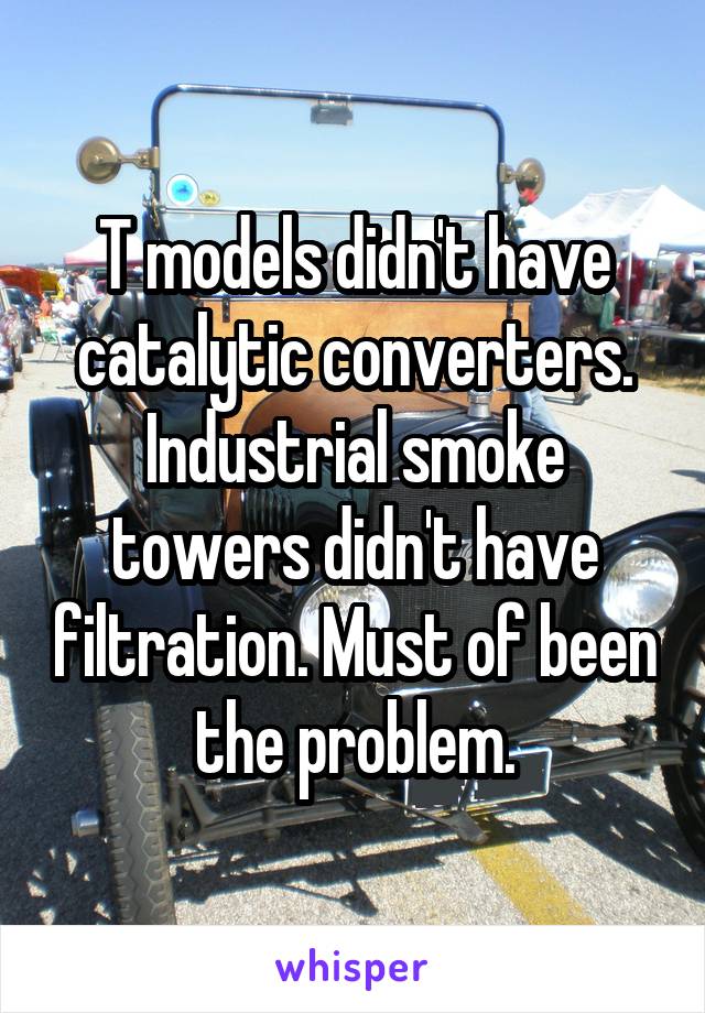 T models didn't have catalytic converters. Industrial smoke towers didn't have filtration. Must of been the problem.