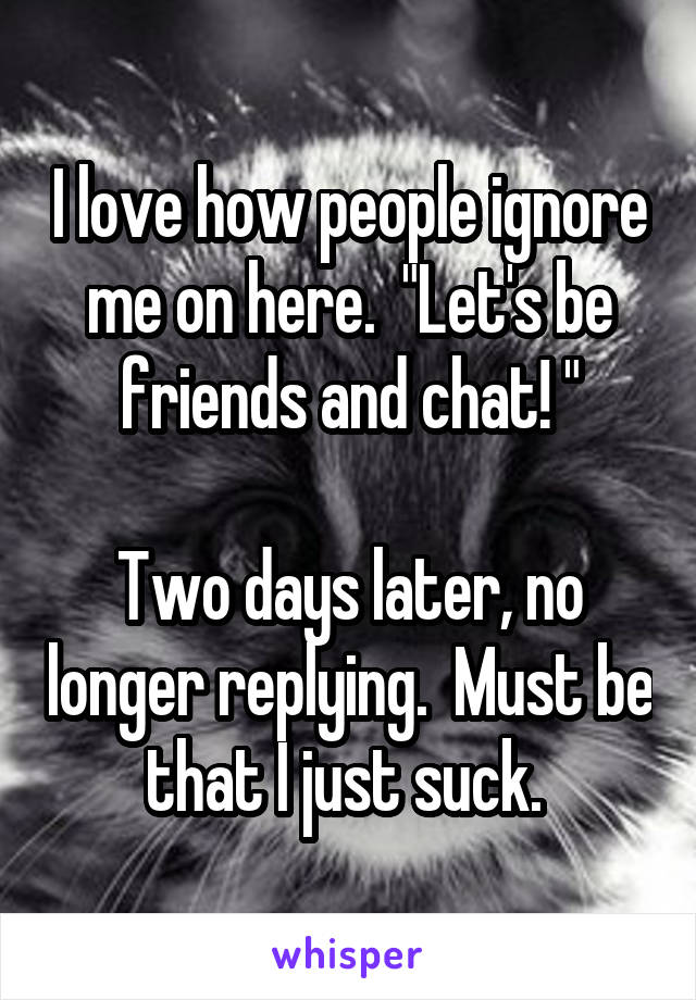 I love how people ignore me on here.  "Let's be friends and chat! "

Two days later, no longer replying.  Must be that I just suck. 