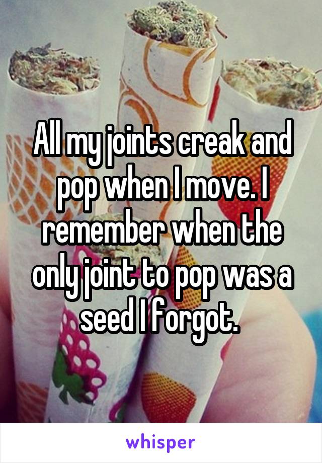All my joints creak and pop when I move. I remember when the only joint to pop was a seed I forgot. 